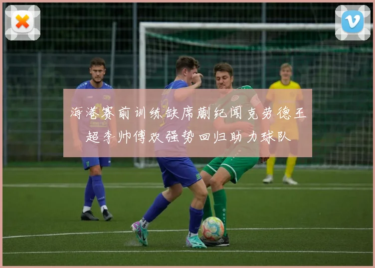 海港赛前训练缺席蒯纪闻克劳德王燊超李帅傅欢强势回归助力球队