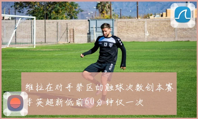 维拉在对手禁区的触球次数创本赛季英超新低前60分钟仅一次