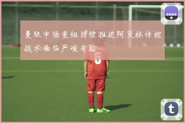 曼联中场重组持续推进阿莫林传控战术面临严峻考验