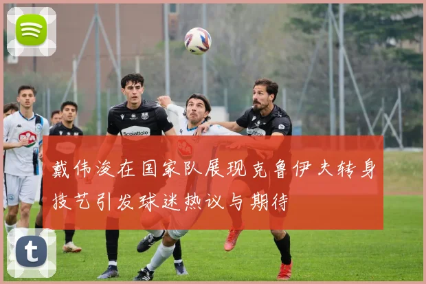 戴伟浚在国家队展现克鲁伊夫转身技艺引发球迷热议与期待