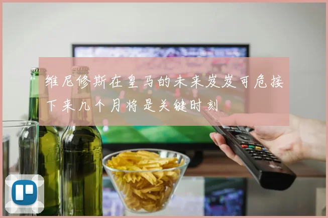 维尼修斯在皇马的未来岌岌可危接下来几个月将是关键时刻