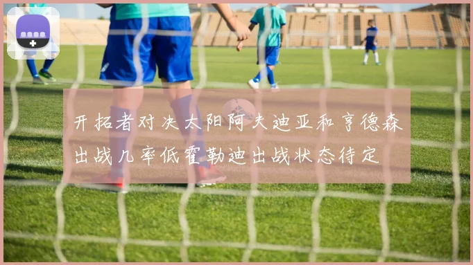 开拓者对决太阳阿夫迪亚和亨德森出战几率低霍勒迪出战状态待定