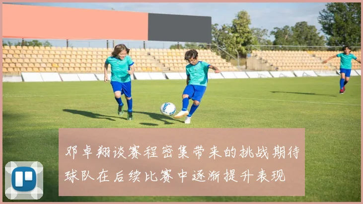 邓卓翔谈赛程密集带来的挑战期待球队在后续比赛中逐渐提升表现
