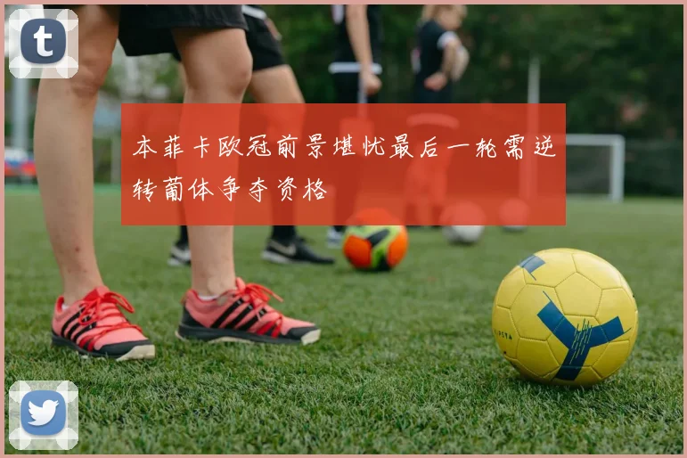 本菲卡欧冠前景堪忧最后一轮需逆转葡体争夺资格