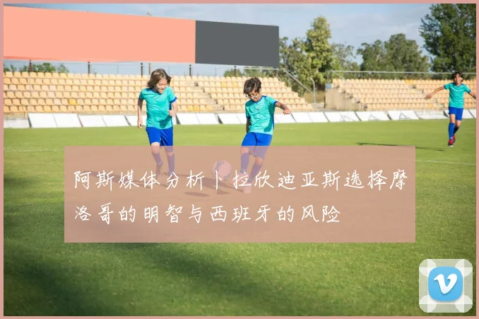 阿斯媒体分析卜拉欣迪亚斯选择摩洛哥的明智与西班牙的风险
