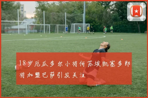 18岁厄瓜多尔小将何苏埃凯塞多即将加盟巴萨引发关注