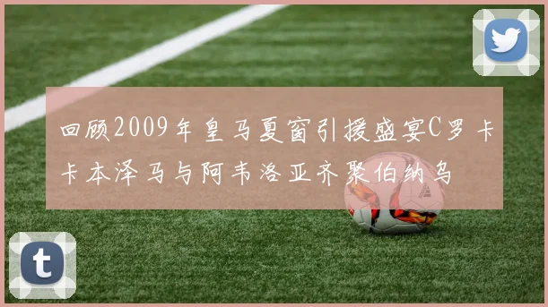 回顾2009年皇马夏窗引援盛宴C罗卡卡本泽马与阿韦洛亚齐聚伯纳乌