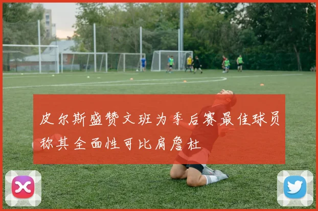 皮尔斯盛赞文班为季后赛最佳球员称其全面性可比肩詹杜