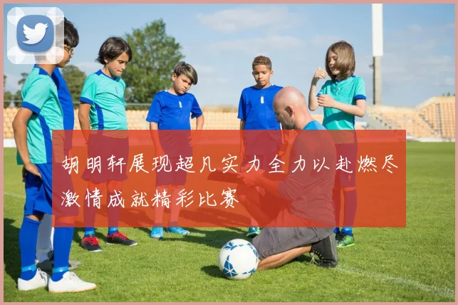 胡明轩展现超凡实力全力以赴燃尽激情成就精彩比赛