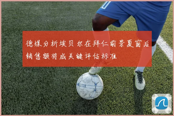 德媒分析埃贝尔在拜仁前景夏窗后销售额将成关键评估标准