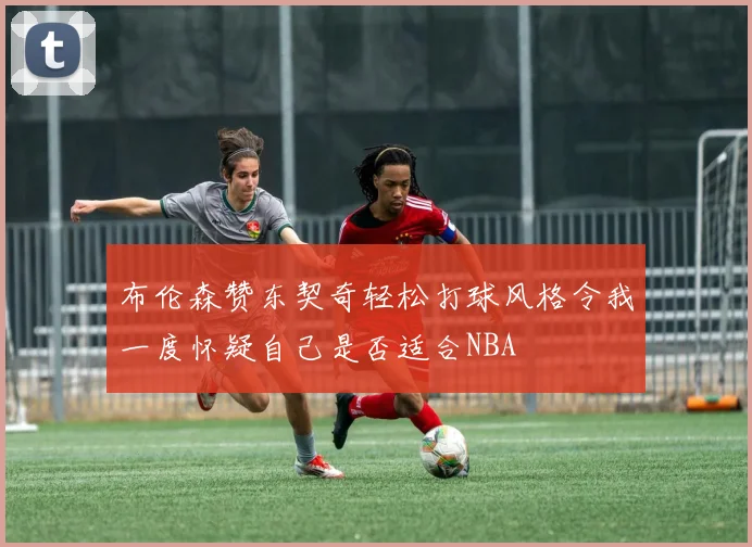 布伦森赞东契奇轻松打球风格令我一度怀疑自己是否适合NBA