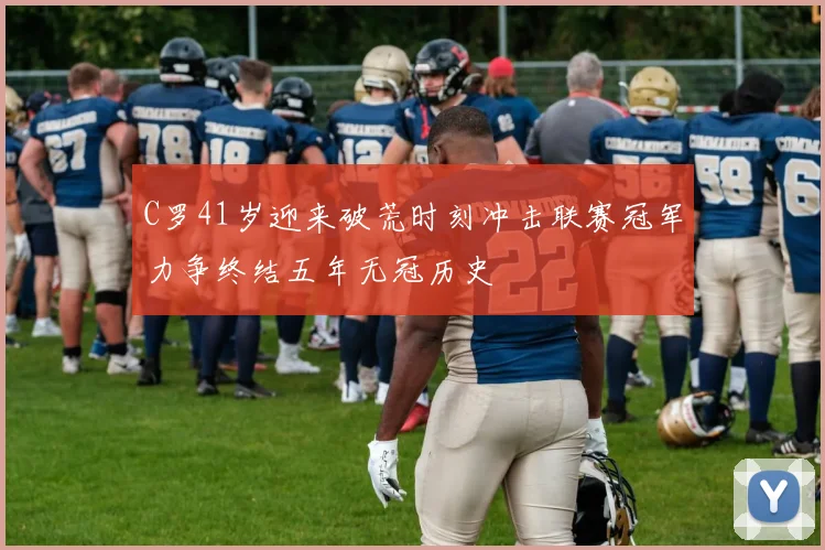C罗41岁迎来破荒时刻冲击联赛冠军力争终结五年无冠历史