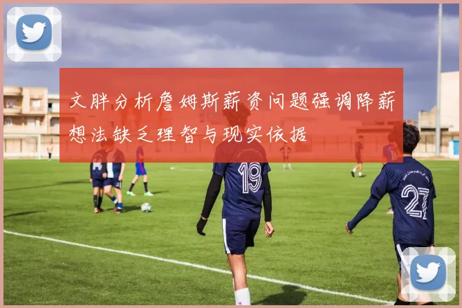 文胖分析詹姆斯薪资问题强调降薪想法缺乏理智与现实依据