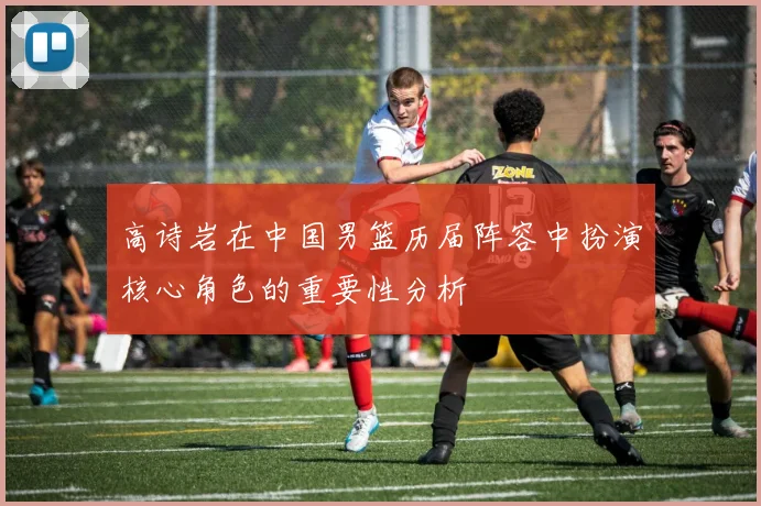 高诗岩在中国男篮历届阵容中扮演核心角色的重要性分析
