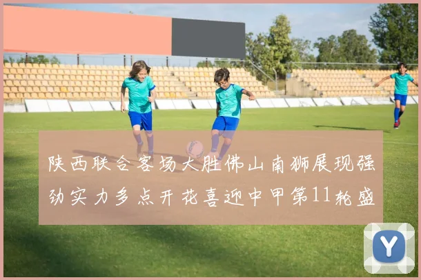 陕西联合客场大胜佛山南狮展现强劲实力多点开花喜迎中甲第11轮盛宴