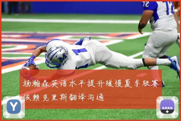 杨瀚森英语水平提升缓慢夏季联赛依赖克里斯翻译沟通