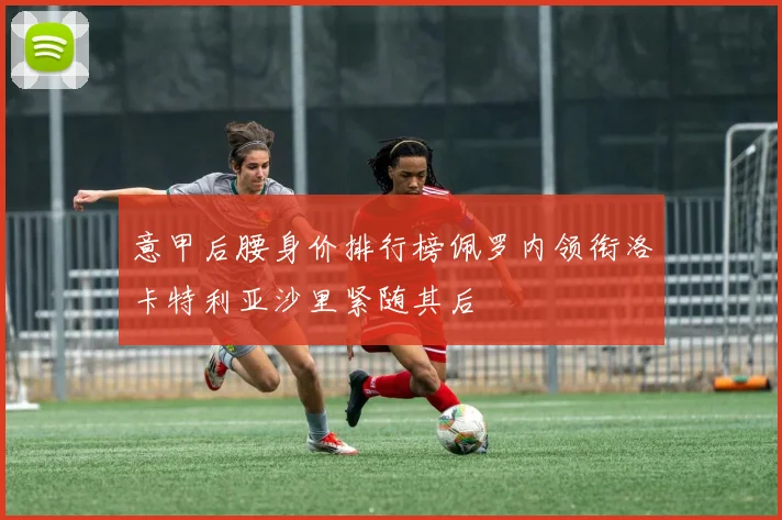 意甲后腰身价排行榜佩罗内领衔洛卡特利亚沙里紧随其后