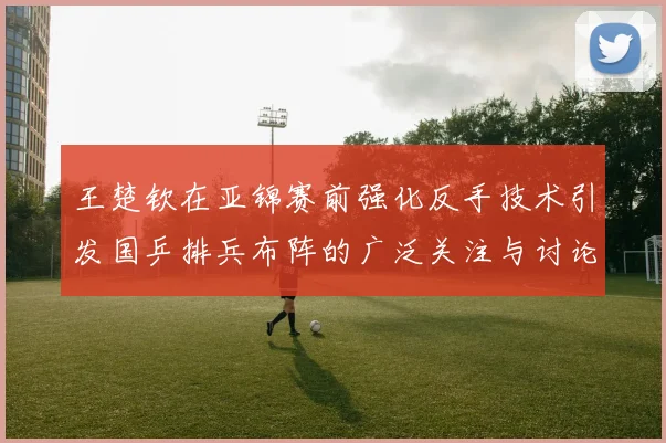 王楚钦在亚锦赛前强化反手技术引发国乒排兵布阵的广泛关注与讨论
