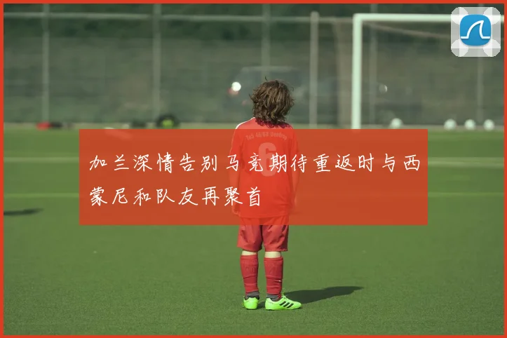 加兰深情告别马竞期待重返时与西蒙尼和队友再聚首