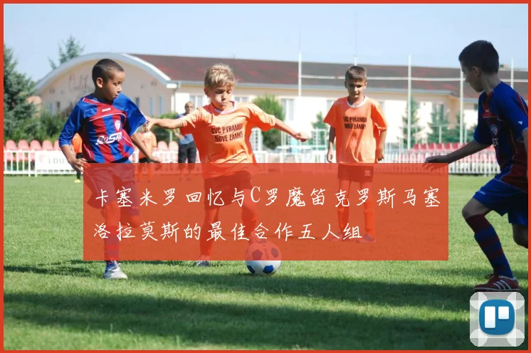 卡塞米罗回忆与C罗魔笛克罗斯马塞洛拉莫斯的最佳合作五人组