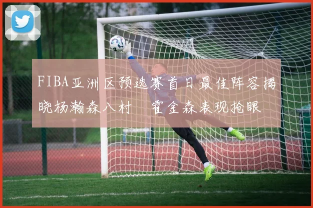 FIBA亚洲区预选赛首日最佳阵容揭晓杨瀚森八村塁霍金森表现抢眼