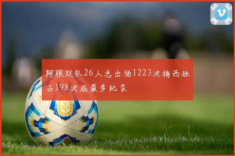 阿根廷队26人总出场1223次梅西独占198次成最多纪录
