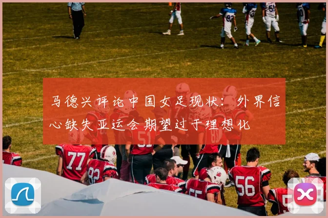 马德兴评论中国女足现状：外界信心缺失亚运会期望过于理想化