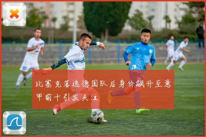 比塞克落选德国队后身价飙升至意甲前十引发关注