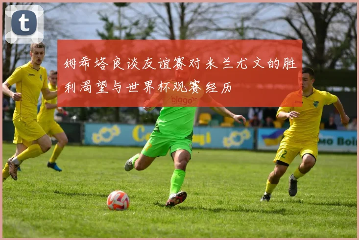 姆希塔良谈友谊赛对米兰尤文的胜利渴望与世界杯观赛经历