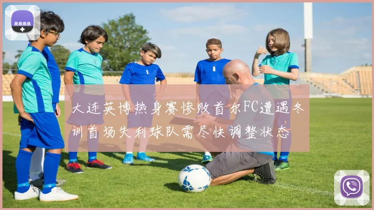 大连英博热身赛惨败首尔FC遭遇冬训首场失利球队需尽快调整状态